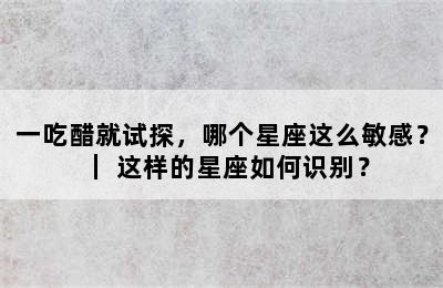 一吃醋就试探，哪个星座这么敏感？｜ 这样的星座如何识别？